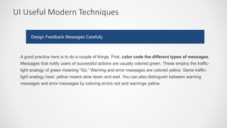 UI Useful Modern Techniques
A good practice here is to do a couple of things. First, color code the different types of messages.
Messages that notify users of successful actions are usually colored green. These employ the traffic-
light analogy of green meaning “Go.” Warning and error messages are colored yellow. Same traffic-
light analogy here: yellow means slow down and wait. You can also distinguish between warning
messages and error messages by coloring errors red and warnings yellow.
Design Feedback Messages Carefully
 