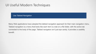 UI Useful Modern Techniques
Many Web applications have adopted the tabbed navigation approach for their main navigation menu.
Tabbed navigation is a menu that looks like each item is a tab on a file folder, with the active tab
connected to the body of the page. Tabbed navigation isn’t just eye candy; it provides a usability
benefit.
Use Tabbed Navigation
 