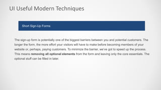 UI Useful Modern Techniques
The sign-up form is potentially one of the biggest barriers between you and potential customers. The
longer the form, the more effort your visitors will have to make before becoming members of your
website or, perhaps, paying customers. To minimize the barrier, we’ve got to speed up the process.
This means removing all optional elements from the form and leaving only the core essentials. The
optional stuff can be filled in later.
Short Sign-Up Forms
 