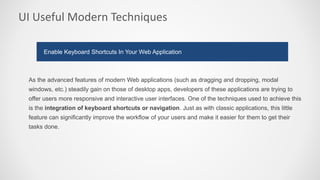 UI Useful Modern Techniques
As the advanced features of modern Web applications (such as dragging and dropping, modal
windows, etc.) steadily gain on those of desktop apps, developers of these applications are trying to
offer users more responsive and interactive user interfaces. One of the techniques used to achieve this
is the integration of keyboard shortcuts or navigation. Just as with classic applications, this little
feature can significantly improve the workflow of your users and make it easier for them to get their
tasks done.
Enable Keyboard Shortcuts In Your Web Application
 