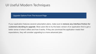 UI Useful Modern Techniques
If your application features several subscription plans, make sure to remove any interface friction for
customers deciding to upgrade. Most users like to try the basic version of an application first to get a
better sense of what it offers and how it works. If they are convinced the application meets their
expectations, they will consider upgrading to a more advanced plan.
Upgrade Options From The Account Page
 
