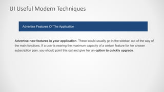 UI Useful Modern Techniques
Advertise new features in your application. These would usually go in the sidebar, out of the way of
the main functions. If a user is nearing the maximum capacity of a certain feature for her chosen
subscription plan, you should point this out and give her an option to quickly upgrade.
Advertise Features Of The Application
 