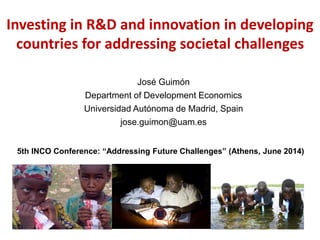 Investing in R&D and innovation in developing
countries for addressing societal challenges
José Guimón
Department of Development Economics
Universidad Autónoma de Madrid, Spain
jose.guimon@uam.es
5th INCO Conference: “Addressing Future Challenges” (Athens, June 2014)
 