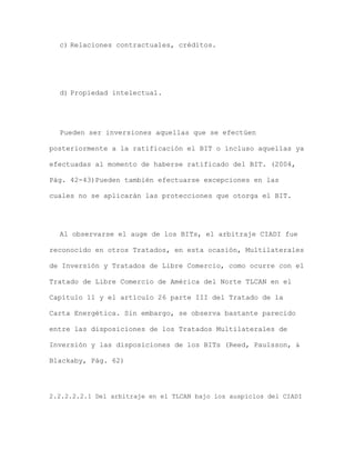 c) Relaciones contractuales, créditos.




  d) Propiedad intelectual.




  Pueden ser inversiones aquellas que se efectúen

posteriormente a la ratificación el BIT o incluso aquellas ya

efectuadas al momento de haberse ratificado del BIT. (2004,

Pág. 42-43)Pueden también efectuarse excepciones en las

cuales no se aplicarán las protecciones que otorga el BIT.




  Al observarse el auge de los BITs, el arbitraje CIADI fue

reconocido en otros Tratados, en esta ocasión, Multilaterales

de Inversión y Tratados de Libre Comercio, como ocurre con el

Tratado de Libre Comercio de América del Norte TLCAN en el

Capítulo 11 y el artículo 26 parte III del Tratado de la

Carta Energética. Sin embargo, se observa bastante parecido

entre las disposiciones de los Tratados Multilaterales de

Inversión y las disposiciones de los BITs (Reed, Paulsson, &

Blackaby, Pág. 62)




2.2.2.2.2.1 Del arbitraje en el TLCAN bajo los auspicios del CIADI
 