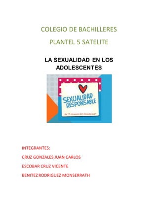 COLEGIO DE BACHILLERES
PLANTEL 5 SATELITE
LA SEXUALIDAD EN LOS
ADOLESCENTES
INTEGRANTES:
CRUZ GONZALES JUAN CARLOS
ESCOBAR CRUZ VICENTE
BENITEZ RODRIGUEZ MONSERRATH
 