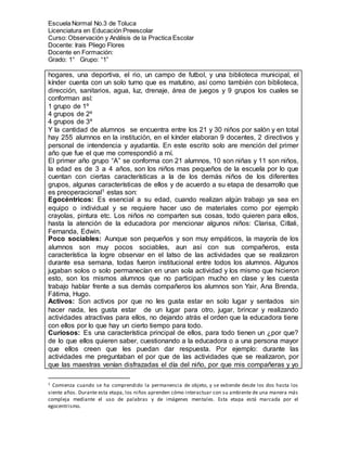 Escuela Normal No.3 de Toluca
Licenciatura en Educación Preescolar
Curso: Observación y Análisis de la Practica Escolar
Docente: Irais Pliego Flores
Docente en Formación:
Grado: 1° Grupo: “1”
hogares, una deportiva, el rio, un campo de futbol, y una biblioteca municipal, el
kínder cuenta con un solo turno que es matutino, así como también con biblioteca,
dirección, sanitarios, agua, luz, drenaje, área de juegos y 9 grupos los cuales se
conforman así:
1 grupo de 1º
4 grupos de 2º
4 grupos de 3º
Y la cantidad de alumnos se encuentra entre los 21 y 30 niños por salón y en total
hay 255 alumnos en la institución, en el kínder elaboran 9 docentes, 2 directivos y
personal de intendencia y ayudantía. En este escrito solo are mención del primer
año que fue el que me correspondió a mí.
El primer año grupo “A” se conforma con 21 alumnos, 10 son niñas y 11 son niños,
la edad es de 3 a 4 años, son los niños mas pequeños de la escuela por lo que
cuentan con ciertas características a la de los demás niños de los diferentes
grupos, algunas características de ellos y de acuerdo a su etapa de desarrollo que
es preoperacional1 estas son:
Egocéntricos: Es esencial a su edad, cuando realizan algún trabajo ya sea en
equipo o individual y se requiere hacer uso de materiales como por ejemplo
crayolas, pintura etc. Los niños no comparten sus cosas, todo quieren para ellos,
hasta la atención de la educadora por mencionar algunos niños: Clarisa, Citlali,
Fernanda, Edwin.
Poco sociables: Aunque son pequeños y son muy empáticos, la mayoría de los
alumnos son muy pocos sociables, aun así con sus compañeros, esta
característica la logre observar en el latso de las actividades que se realizaron
durante esa semana, todas fueron institucional entre todos los alumnos. Algunos
jugaban solos o solo permanecían en unan sola actividad y los mismo que hicieron
esto, son los mismos alumnos que no participan mucho en clase y les cuesta
trabajo hablar frente a sus demás compañeros los alumnos son Yair, Ana Brenda,
Fátima, Hugo.
Activos: Son activos por que no les gusta estar en solo lugar y sentados sin
hacer nada, les gusta estar de un lugar para otro, jugar, brincar y realizando
actividades atractivas para ellos, no dejando atrás el orden que la educadora tiene
con ellos por lo que hay un cierto tiempo para todo.
Curiosos: Es una característica principal de ellos, para todo tienen un ¿por que?
de lo que ellos quieren saber, cuestionando a la educadora o a una persona mayor
que ellos creen que les puedan dar respuesta. Por ejemplo: durante las
actividades me preguntaban el por que de las actividades que se realizaron, por
que las maestras venían disfrazadas el día del niño, por que mis compañeras y yo
1 Comienza cuando se ha comprendido la permanencia de objeto, y se extiende desde los dos hasta los
siente años. Durante esta etapa, los niños aprenden cómo interactuar con su ambiente de una manera más
compleja mediante el uso de palabras y de imágenes mentales. Esta etapa está marcada por el
egocentrismo.
 