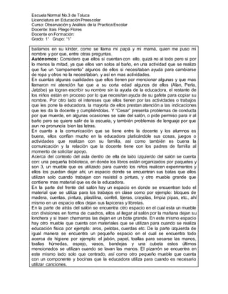 Escuela Normal No.3 de Toluca
Licenciatura en Educación Preescolar
Curso: Observación y Análisis de la Practica Escolar
Docente: Irais Pliego Flores
Docente en Formación:
Grado: 1° Grupo: “1”
bailamos en su kínder, como se llama mi papá y mi mamá, quien me puso mi
nombre y por que, entre otras preguntas.
Autónomos: Considero que ellos si cuentan con ello, quizá no al todo pero si por
lo menos la mitad, ya que ellos van solos al baño, en una actividad que se realizo
que fue un “campamento” algunos de ellos si necesitaban ayuda para cambiarse
de ropa y otros no la necesitaban, y así en mas actividades.
En cuantas algunas cualidades que ellos tienen por mencionar algunas y que mas
llamaron mi atención fue que a su corta edad algunos de ellos (Alan, Perla,
Jatzibe) ya logran escribir su nombre sin la ayuda de la educadora, el restante de
los niños están en proceso por lo que necesitan ayuda de su gafete para copiar su
nombre. Por otro lado el intereses que ellos tienen por las actividades o trabajos
que les pone la educadora, la mayoría de ellos prestan atención a las indicaciones
que les da la docente y cumpliéndolas. Y “Cesar” presenta problemas de conducta
por que muerde, en algunas ocasiones se sale del salón, o pide permiso para ir al
baño pero se quiere salir de la escuela, y también problemas de lenguaje por que
aun no pronuncia bien las letras.
En cuanto a la comunicación que se tiene entre la docente y los alumnos es
buena, ellos confían mucho en la educadora platicándole sus cosas, juegos o
actividades que realizan con su familia, así como también es buena la
comunicación y la relación que la docente tiene con los padres de familia al
momento de solicitar apoyo.
Acerca del contexto del aula dentro de ella de lado izquierdo del salón se cuenta
con: una pequeña biblioteca, en donde los libros están organizados por paquetes y
son 3, un mueble que es utilizado para cuando los niños realicen experimentos y
ellos los puedan dejar ahí, un espacio donde se encuentran sus batas que ellos
utilizan solo cuando trabajan con resistol o pintura, y otro mueble grande que
contiene mas material que es de la educadora.
En la parte del frente del salón hay un espacio en donde se encuentran todo el
material que se utiliza para los trabajos en clase como por ejemplo: bloques de
madera, cuentas, pintura, plastilina, confeti, tijeras, crayolas, limpia pipas, etc., ahí
mismo en un espacio ellos dejan sus lapiceras y libretas.
En la parte de atrás del salón se encuentra otro espacio en el cual esta un mueble
con divisiones en forma de cuadros, ellos al llegar al salón por la mañana dejan su
lonchera y si traen chamarras las dejan en un bote grande. En este mismo espacio
hay otro mueble que cuenta con materiales que se utilizan para cuando se realiza
educación física por ejemplo: aros, pelotas, cuerdas etc. De la parte izquierda de
igual manera se encuentra un pequeño espacio en el cual se encuentra todo
acerca de higiene por ejemplo: el jabón, papel, toallas para secarse las manos,
toallas húmedas, espejo, vasos, bandejas y una cubeta estos últimos
mencionados se utilizan cuando se lavan las manos. El pizarrón se encuentra en
este mismo lado solo que centrado, así como otro pequeño mueble que cuenta
con un componente y bocinas que la educadora utiliza para cuando es necesario
utilizar canciones.
 