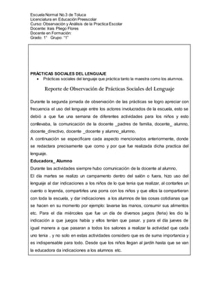 Escuela Normal No.3 de Toluca
Licenciatura en Educación Preescolar
Curso: Observación y Análisis de la Practica Escolar
Docente: Irais Pliego Flores
Docente en Formación:
Grado: 1° Grupo: “1”
PRÁCTICAS SOCIALES DEL LENGUAJE
 Prácticas sociales del lenguaje que práctica tanto la maestra como los alumnos.
Reporte de Observación de Prácticas Sociales del Lenguaje
Durante la segunda jornada de observación de las prácticas se logro apreciar con
frecuencia el uso del lenguaje entre los actores involucrados de la escuela, esto se
debió a que fue una semana de diferentes actividades para los niños y esto
conllevaba, la comunicación de la docente _padres de familia, docente_ alumno,
docente_directivo, docente _docente y alumno_alumno.
A continuación se especificare cada aspecto mencionados anteriormente, donde
se redactara precisamente que como y por que fue realizada dicha practica del
lenguaje.
Educadora_ Alumno
Durante las actividades siempre hubo comunicación de la docente al alumno,
El día martes se realizo un campamento dentro del salón o fuera, hizo uso del
lenguaje al dar indicaciones a los niños de lo que tenia que realizar, al contarles un
cuento o leyenda, compartirles una porra con los niños y que ellos la compartieran
con toda la escuela, y dar indicaciones a los alumnos de las cosas cotidianas que
se hacen en su momento por ejemplo: lavarse las manos, consumir sus alimentos
etc. Para el día miércoles que fue un día de diversos juegos (feria) les dio la
indicación a que juegos había y ellos tenían que pasar. y para el día jueves de
igual manera a que pasaran a todos los salones a realizar la actividad que cada
uno tenia . y no solo en estas actividades considero que es de suma importancia y
es indispensable para todo. Desde que los niños llegan al jardín hasta que se van
la educadora da indicaciones a los alumnos etc.
 