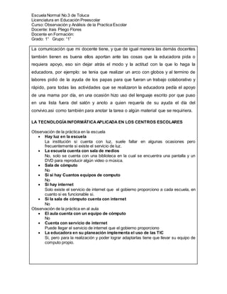 Escuela Normal No.3 de Toluca
Licenciatura en Educación Preescolar
Curso: Observación y Análisis de la Practica Escolar
Docente: Irais Pliego Flores
Docente en Formación:
Grado: 1° Grupo: “1”
La comunicación que mi docente tiene, y que de igual manera las demás docentes
también tienen es buena ellos aportan ante las cosas que la educadora pida o
requiera apoyo, eso sin dejar atrás el modo y la actitud con la que lo haga la
educadora, por ejemplo: se tenia que realizar un arco con globos y al termino de
labores pidió de la ayuda de los papas para que fueran un trabajo colaborativo y
rápido, para todas las actividades que se realizaron la educadora pedía el apoyo
de una mama por día, en una ocasión hizo uso del lenguaje escrito por que puso
en una lista fuera del salón y anoto a quien requería de su ayuda el día del
convivio.asi como también para anotar la tarea o algún material que se requiriera.
LA TECNOLOGÍAINFORMÁTICAAPLICADA EN LOS CENTROS ESCOLARES
Observación de la práctica en la escuela
 Hay luz en la escuela
La institución si cuenta con luz, suele fallar en algunas ocasiones pero
frecuentemente si existe el servicio de luz.
 La escuela cuenta con sala de medios
No, solo se cuenta con una biblioteca en la cual se encuentra una pantalla y un
DVD para reproducir algún video o música.
 Sala de cómputo
No
 Si si hay Cuantos equipos de computo
No
 Si hay internet
Solo existe el servicio de internet que el gobierno proporciono a cada escuela, en
cuanto si es funcionable si.
 Si la sala de cómputo cuenta con internet
No
Observación de la práctica en al aula
 El aula cuenta con un equipo de cómputo
No
 Cuenta con servicio de internet
Puede llegar el servicio de internet que el gobierno proporciono
 La educadora en su planeación implementa el uso de las TIC
Si, pero para la realización y poder lograr adaptarlas tiene que llevar su equipo de
computo propio.
 