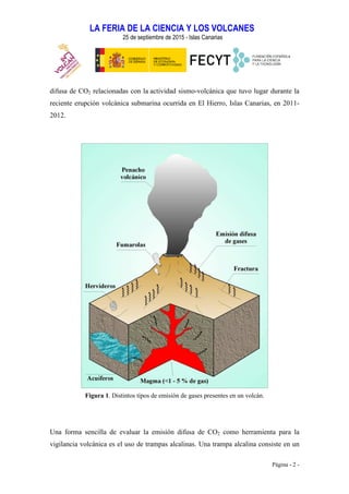 LA FERIA DE LA CIENCIA Y LOS VOLCANES
25 de septiembre de 2015 - Islas Canarias
Página - 2 -
difusa de CO2 relacionadas con la actividad sismo-volcánica que tuvo lugar durante la
reciente erupción volcánica submarina ocurrida en El Hierro, Islas Canarias, en 2011-
2012.
Figura 1. Distintos tipos de emisión de gases presentes en un volcán.
Una forma sencilla de evaluar la emisión difusa de CO2 como herramienta para la
vigilancia volcánica es el uso de trampas alcalinas. Una trampa alcalina consiste en un
 