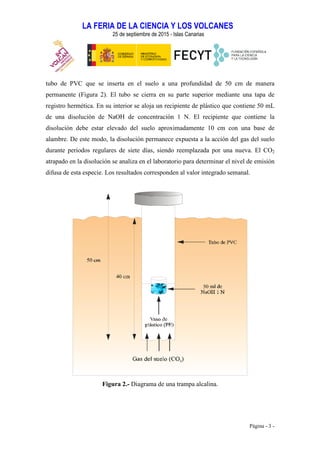 LA FERIA DE LA CIENCIA Y LOS VOLCANES
25 de septiembre de 2015 - Islas Canarias
Página - 3 -
tubo de PVC que se inserta en el suelo a una profundidad de 50 cm de manera
permanente (Figura 2). El tubo se cierra en su parte superior mediante una tapa de
registro hermética. En su interior se aloja un recipiente de plástico que contiene 50 mL
de una disolución de NaOH de concentración 1 N. El recipiente que contiene la
disolución debe estar elevado del suelo aproximadamente 10 cm con una base de
alambre. De este modo, la disolución permanece expuesta a la acción del gas del suelo
durante periodos regulares de siete días, siendo reemplazada por una nueva. El CO2
atrapado en la disolución se analiza en el laboratorio para determinar el nivel de emisión
difusa de esta especie. Los resultados corresponden al valor integrado semanal.
Figura 2.- Diagrama de una trampa alcalina.
 