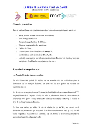 LA FERIA DE LA CIENCIA Y LOS VOLCANES
25 de septiembre de 2015 - Islas Canarias
Página - 4 -
Material y reactivos
Para la realización de esta práctica se necesitan los siguientes materiales y reactivos:
- 60 cm de tubo de PVC de 160 mm de diámetro.
- Tapa de registro roscada.
- Recipiente de polietileno de 100 mL.
- Alambre para sujeción del recipiente.
- Probeta de 50 mL.
- Disolución de hidróxido sódico (NaOH) 1 N.
- Disolución de ácido clorhídrico (HCl) 0,1 N.
- Material para realizar las valoraciones (matraces Erlenmeyer, buretas, vasos de
precipitado, fenolftaleína, naranja de metilo, etc.).
Procedimiento experimental
A.- Instalación de las trampas alcalinas
Se seleccionan dos puntos de medida en las inmediaciones de tu instituto para la
instalación de las trampas alcalinas. En cada uno de esos puntos se realizan los
siguientes pasos:
1.- Se excava un agujero de unos 50 cm de profundidad donde se coloca el tubo de PVC
en posición vertical. La parte exterior del tubo se rellena con tierra, de tal forma que el
interior del tubo quede vacío y esté sujeto. Se mide el diámetro del tubo y se calcula el
área de suelo cercada por el mismo.
2.- Con una probeta se miden 50 mL de disolución de NaOH y se vierten en el
recipiente de polietileno, que se coloca en el interior del tubo de PVC y a 10 cm del
suelo suspendido mediante unos alambres. De esta forma, la disolución permanecerá
expuesta a la acción del gas del suelo.
 