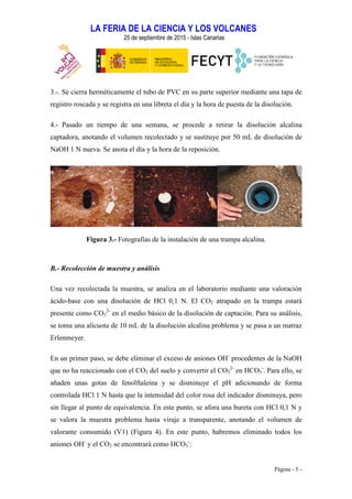 LA FERIA DE LA CIENCIA Y LOS VOLCANES
25 de septiembre de 2015 - Islas Canarias
Página - 5 -
3.-. Se cierra herméticamente el tubo de PVC en su parte superior mediante una tapa de
registro roscada y se registra en una libreta el día y la hora de puesta de la disolución.
4.- Pasado un tiempo de una semana, se procede a retirar la disolución alcalina
captadora, anotando el volumen recolectado y se sustituye por 50 mL de disolución de
NaOH 1 N nueva. Se anota el día y la hora de la reposición.
Figura 3.- Fotografías de la instalación de una trampa alcalina.
B.- Recolección de muestra y análisis
Una vez recolectada la muestra, se analiza en el laboratorio mediante una valoración
ácido-base con una disolución de HCl 0,1 N. El CO2 atrapado en la trampa estará
presente como CO3
2-
en el medio básico de la disolución de captación. Para su análisis,
se toma una alícuota de 10 mL de la disolución alcalina problema y se pasa a un matraz
Erlenmeyer.
En un primer paso, se debe eliminar el exceso de aniones OH-
procedentes de la NaOH
que no ha reaccionado con el CO2 del suelo y convertir el CO3
2-
en HCO3
-
. Para ello, se
añaden unas gotas de fenolftaleína y se disminuye el pH adicionando de forma
controlada HCl 1 N hasta que la intensidad del color rosa del indicador disminuya, pero
sin llegar al punto de equivalencia. En este punto, se afora una bureta con HCl 0,1 N y
se valora la muestra problema hasta viraje a transparente, anotando el volumen de
valorante consumido (V1) (Figura 4). En este punto, habremos eliminado todos los
aniones OH-
y el CO2 se encontrará como HCO3
-
:
 