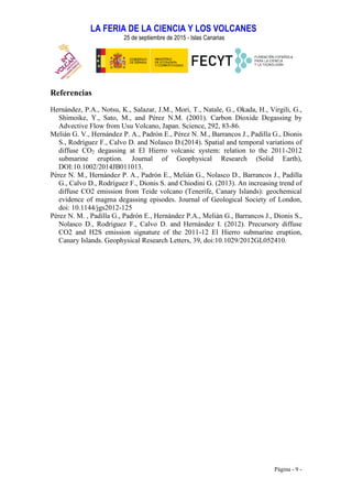 LA FERIA DE LA CIENCIA Y LOS VOLCANES
25 de septiembre de 2015 - Islas Canarias
Página - 9 -
Referencias
Hernández, P.A., Notsu, K., Salazar, J.M., Mori, T., Natale, G., Okada, H., Virgili, G.,
Shimoike, Y., Sato, M., and Pérez N.M. (2001). Carbon Dioxide Degassing by
Advective Flow from Usu Volcano, Japan. Science, 292, 83-86.
Melián G. V., Hernández P. A., Padrón E., Pérez N. M., Barrancos J., Padilla G., Dionis
S., Rodríguez F., Calvo D. and Nolasco D.(2014). Spatial and temporal variations of
diffuse CO2 degassing at El Hierro volcanic system: relation to the 2011-2012
submarine eruption. Journal of Geophysical Research (Solid Earth),
DOI:10.1002/2014JB011013.
Pérez N. M., Hernández P. A., Padrón E., Melián G., Nolasco D., Barrancos J., Padilla
G., Calvo D., Rodríguez F., Dionis S. and Chiodini G. (2013). An increasing trend of
diffuse CO2 emission from Teide volcano (Tenerife, Canary Islands): geochemical
evidence of magma degassing episodes. Journal of Geological Society of London,
doi: 10.1144/jgs2012-125
Pérez N. M. , Padilla G., Padrón E., Hernández P.A., Melián G., Barrancos J., Dionis S.,
Nolasco D., Rodriguez F., Calvo D. and Hernández I. (2012). Precursory diffuse
CO2 and H2S emission signature of the 2011-12 El Hierro submarine eruption,
Canary Islands. Geophysical Research Letters, 39, doi:10.1029/2012GL052410.
 