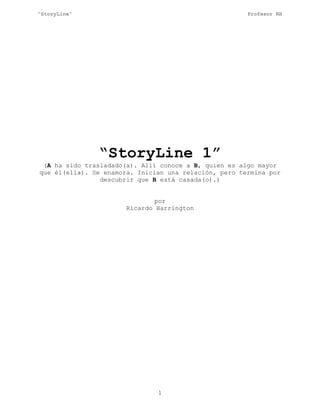 “StoryLine” Profesor RH
“StoryLine 1”
(A ha sido trasladado(a). Allí conoce a B, quien es algo mayor
que él(ella). Se enamora. Inician una relación, pero termina por
descubrir que B está casada(o).)
por
Ricardo Harrington
1
 