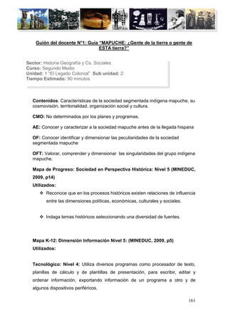 Guión del docente N°1: Guía “MAPUCHE: ¿Gente de la tierra o gente de
                                ESTA tierra?”


Sector: Historia Geografía y Cs. Sociales
Curso: Segundo Medio
Unidad: 1 “El Legado Colonial” Sub unidad: 2
Tiempo Estimado: 90 minutos



  Contenidos: Características de la sociedad segmentada indígena mapuche, su
  cosmovisión, territorialidad, organización social y cultura.

  CMO: No determinados por los planes y programas.

  AE: Conocer y caracterizar a la sociedad mapuche antes de la llegada hispana

  OF: Conocer identificar y dimensionar las peculiaridades de la sociedad
  segmentada mapuche

  OFT: Valorar, comprender y dimensionar las singularidades del grupo indígena
  mapuche.

  Mapa de Progreso: Sociedad en Perspectiva Histórica: Nivel 5 (MINEDUC,
  2009, p14)
  Utilizados:
       Reconoce que en los procesos históricos existen relaciones de influencia
         entre las dimensiones políticas, económicas, culturales y sociales.


       Indaga temas históricos seleccionando una diversidad de fuentes.




  Mapa K-12: Dimensión Información Nivel 5: (MINEDUC, 2009, p5)
  Utilizados:


  Tecnológico: Nivel 4: Utiliza diversos programas como procesador de texto,
  planillas de cálculo y de plantillas de presentación, para escribir, editar y
  ordenar información, exportando información de un programa a otro y de
  algunos dispositivos periféricos.

                                                                               161
 