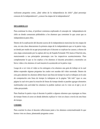 realizaran preguntas como, ¿Qué saben de la independencia de chile? ¿Qué personaje
conocen de la independencia?, ¿conoce las etapas de la independencia?
DESARROLLO:
Para continuar la clase, el profesor comienza explicando el concepto de independencia de
chile en donde comenzara pidiéndoles a los alumnos que comenten lo que creen que es
independencia para ellos.
Dentro de la explicación del docente acerca de la independencia menciona las tres etapas de
esta, en esta clase abarcaremos la primera etapa de la independencia que es la patria vieja,
en donde por medio de un ppt proyectado por el docente se explican las causas y efectos de
esta etapa comenzando por la captura del rey de España Fernando VII, hasta el final de esta,
mencionando a sus principales personajes con los respectivos acontecimientos. Para
complementar lo que se les explico a los alumnos el docente procederá a mostrarles un
breve video a los alumnos el cual muestra lo acontecido en la patria vieja
Luego de a ver visto el video se les entregara a los alumnos una guía de trabajo en la cual
deben responder algunas preguntas las cuales son sacadas del video mostrado. Dentro de
esta guía además los alumnos deben hacer una línea de tiempo la cual se trabajara en la sala
de computación esta línea de tiempo la trabajaran en la página “tiki toki” (que es una
página la cual sirve para la creación de líneas de tiempo donde se pueden agregar elementos
multimedia) esta actividad los alumnos la podrán realizar con lo visto en el ppt y en el
video proyectado.
Para finalizar la patria vieja el docente le pedirá a algunos alumnos que expongan su línea
de tiempo frente al curso en donde deberán explicar lo visto en clases a través de esta línea
de tiempo.
CIERRE:
Para concluir la clase el docente reflexionara junto a los alumnos contextualizando lo que
hemos visto en clases, planteando preguntas como:
 