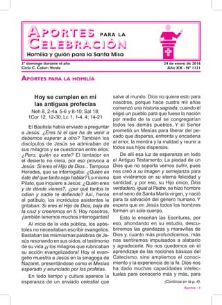 Aportes - 1
salve al mundo. Dios no quiere esto para
nosotros, porque hace cuatro mil años
comenzó una historia sagrada, cuando él
eligió un pueblo para que fuese la nación
por medio de la cual se congregarían
todos los demás pueblos. Y el Señor
prometió un Mesías para liberar del pe-
cado que dispersa, enfrenta y encadena
al error, la mentira y la maldad y reunir a
todos sus hijos dispersos.
De allí esa luz de esperanza en todo
el Antiguo Testamento: La piedad de un
Dios que no soporta vernos sufrir, pues
nos creó a su imagen y semejanza para
que viviéramos en su eterna felicidad y
santidad, y por eso, su Hijo único, Dios
verdadero, igual al Padre, se hizo hombre
en el seno de Santa María virgen, y nació
para la salvación del género humano. Y
espera que en Jesús todos los hombres
formen un solo cuerpo.
Esto lo enseñan las Escrituras, por
eso, ahondando en su estudio, descu-
briremos las grandezas y maravillas de
Dios y, cuanto más profundicemos, más
nos sentiremos impulsados a alabarlo
y agradecerle. No nos quedemos en el
aprendizaje de las nociones básicas del
Catecismo, sino ampliemos el conoci-
miento y la experiencia de la fe. Dios nos
ha dado muchas capacidades intelec-
tuales para conocerlo más y más, para
Hoy se cumplen en mí
las antiguas profecías
Neh 8, 2-4a. 5-6 y 8-10; Sal 18;
1Cor 12, 12-30; Lc 1, 1-4. 4; 14-21
El Bautista había enviado a preguntar
a Jesús: ¿Eres tú el que ha de venir o
debemos esperar a otro? También los
discípulos de Jesús se admiraban de
sus milagros y se cuestionan entre ellos:
¿Pero, quién es este? El tentador en
el desierto no creía, por eso provoca a
Jesús: Si eres el Hijo de Dios... Tampoco
Herodes, que se interrogaba: ¿Quién es
éste del que tanto oigo hablar? Lo mismo
Pilato, que inquiere a Jesús: ¿Quién eres
y de dónde vienes?, ¿por qué tantos te
odian y nadie te defiende? Así, frente
al patíbulo, los incrédulos asistentes le
gritaban: Si eres el Hijo de Dios, baja de
la cruz y creeremos en ti. Hoy nosotros,
¡también tenemos muchos interrogantes!
Al inicio de la vida pública, los após-
toles no necesitaban escribir evangelios.
Bastaban las mismísimas palabras de Je-
sús resonando en sus oídos, el testimonio
de su vida ¡y los milagros que rubricaban
su acción evangelizadora! Hoy el evan-
gelio muestra a Jesús en la sinagoga de
Nazaret, presentándose como el Mesías
esperado y anunciado por los profetas.
En todo tiempo y cultura aparece la
esperanza de un enviado celestial que (Continúa en la p. 4).
Aportes para la homilía
Aportes
Celebración
3º domingo durante el año	 24 de enero de 2016
Ciclo C. Color: Verde	 Año XX - Nº 1121
Aportes
Celebración
para la
Homilía y guión para la Santa Misa
 