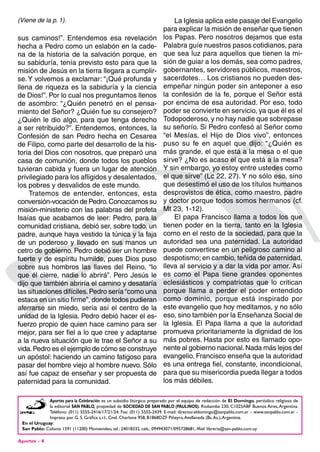 Aportes - 4
Aportes para la Celebración es un subsidio litúrgico preparado por el equipo de redacción de El Domingo, periódico religioso de
la editorial San Pablo, propiedad de sociedad de san Pablo (Paulinos). Riobamba 230, C1025ABF Buenos Aires,Argentina.
Teléfono: (011) 5555-2416/17/21/24. Fax: (011) 5555-2439. E-mail: director.eldomingo@sanpablo.com.ar - www.sanpablo.com.ar -
Impreso por G. S. Gráfica s.r.l., Cnel. Charlone 958, B1868DZF Piñeyro,Avellaneda (Bs.As.),Argentina.
En el Uruguay:
San Pablo: Colonia 1591 (11200) Montevideo, tel.: 24018332, cels.: 094943071/095728681, Mail: libreria@san-pablo.com.uy
sus caminos!”. Entendemos esa revelación
hecha a Pedro como un eslabón en la cade-
na de la historia de la salvación porque, en
su sabiduría, tenía previsto esto para que la
misión de Jesús en la tierra llegara a cumplir-
se.Y volvemos a exclamar: “¡Qué profunda y
llena de riqueza es la sabiduría y la ciencia
de Dios!”. Por lo cual nos preguntamos llenos
de asombro: “¿Quién penetró en el pensa-
miento del Señor? ¿Quién fue su consejero?
¿Quién le dio algo, para que tenga derecho
a ser retribuido?”. Entendemos, entonces, la
Confesión de san Pedro hecha en Cesarea
de Filipo, como parte del desarrollo de la his-
toria del Dios con nosotros, que preparó una
casa de comunión, donde todos los pueblos
tuvieran cabida y fuera un lugar de atención
privilegiado para los afligidos y desalentados,
los pobres y desvalidos de este mundo.
Tratemos de entender, entonces, esta
conversión-vocación de Pedro.Conozcamos su
misión-ministerio con las palabras del profeta
Isaías que acabamos de leer: Pedro, para la
comunidad cristiana, debió ser, sobre todo, un
padre, aunque haya vestido la túnica y la faja
de un poderoso y llevado en sus manos un
cetro de gobierno. Pedro debió ser un hombre
fuerte y de espíritu humilde, pues Dios puso
sobre sus hombros las llaves del Reino, “lo
que él cierre, nadie lo abrirá”. Pero Jesús le
dijo que también abriría el camino y desataría
las situaciones difíciles.Pedro sería “como una
estaca en un sitio firme”, donde todos pudieran
aferrarse sin miedo, sería así el centro de la
unidad de la Iglesia. Pedro debió hacer el es-
fuerzo propio de quien hace camino para ser
mejor, para ser fiel a lo que cree y adaptarse
a la nueva situación que le trae el Señor a su
vida.Pedro es el ejemplo de cómo se construye
un apóstol: haciendo un camino fatigoso para
pasar del hombre viejo al hombre nuevo. Sólo
así fue capaz de enseñar y ser propuesta de
paternidad para la comunidad.
La Iglesia aplica este pasaje del Evangelio
para explicar la misión de enseñar que tienen
los Papas. Pero nosotros dejamos que esta
Palabra guíe nuestros pasos cotidianos, para
que sea luz para aquellos que tienen la mi-
sión de guiar a los demás, sea como padres,
gobernantes, servidores públicos, maestros,
sacerdotes… Los cristianos no pueden des-
empeñar ningún poder sin anteponer a eso
la confesión de la fe, porque el Señor está
por encima de esa autoridad. Por eso, todo
poder se convierte en servicio, ya que él es el
Todopoderoso, y no hay nadie que sobrepase
su señorío. Si Pedro confesó al Señor como
“el Mesías, el Hijo de Dios vivo”, entonces
puso su fe en aquel que dijo: “¿Quién es
más grande, el que está a la mesa o el que
sirve? ¿No es acaso el que está a la mesa?
Y sin embargo, yo estoy entre ustedes como
el que sirve” (Lc 22, 27). Y no sólo eso, sino
que desestimó el uso de los títulos humanos
desprovistos de ética, como maestro, padre
y doctor porque todos somos hermanos (cf.
Mt 23, 1-12).
El papa Francisco llama a todos los que
tienen poder en la tierra, tanto en la Iglesia
como en el resto de la sociedad, para que la
autoridad sea una paternidad. La autoridad
puede convertirse en un peligroso camino al
despotismo; en cambio, teñida de paternidad,
lleva al servicio y a dar la vida por amor. Así
es como el Papa tiene grandes oponentes
eclesiásticos y compatriotas que lo critican
porque llama a perder el poder entendido
como dominio, porque está inspirado por
este evangelio que hoy meditamos, y no sólo
eso, sino también por la Enseñanza Social de
la Iglesia. El Papa llama a que la autoridad
promueva prioritariamente la dignidad de los
más pobres. Hasta por esto es llamado opo-
nente al gobierno nacional.Nada más lejos del
evangelio. Francisco enseña que la autoridad
es una entrega fiel, constante, incondicional,
para que su misericordia pueda llegar a todos
los más débiles.
(Viene de la p. 1).
 