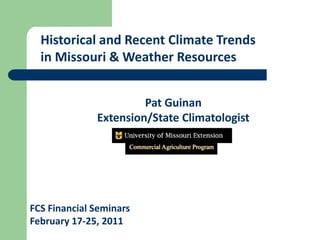 Historical and Recent Climate Trends
  in Missouri & Weather Resources


                       Pat Guinan
              Extension/State Climatologist




FCS Financial Seminars
February 17-25, 2011
 