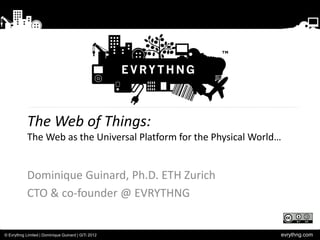 The Web of Things:
            The Web as the Universal Platform for the Physical World…


            Dominique Guinard, Ph.D. ETH Zurich
            CTO & co-founder @ EVRYTHNG


© Evrythng Limited | Dominique Guinard | GiTi 2012                  evrythng.com
 