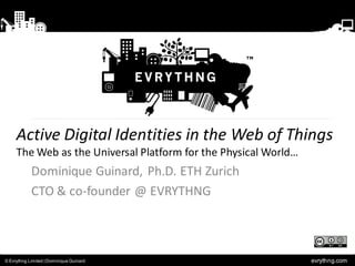 Active Digital Identities in the Web of Things
     The Web as the Universal Platform for the Physical World…
            Dominique Guinard, Ph.D. ETH Zurich
            CTO & co-founder @ EVRYTHNG



© Evrythng Limited | Dominique Guinard                           evrythng.com
 