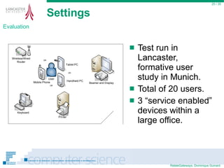 Settings Test run in Lancaster, formative user study in Munich. Total of 20 users. 3 “service enabled” devices within a large office.  / 35 Evaluation 