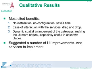 Qualitative Results Most cited benefits: No installation, no configuration: saves time. Ease of interaction with the services: drag and drop. Dynamic spatial arrangement of the gateways: making the UI more natural, especially useful in unknown places. Suggested a number of UI improvements. And  services to implement.  / 35 Evaluation 