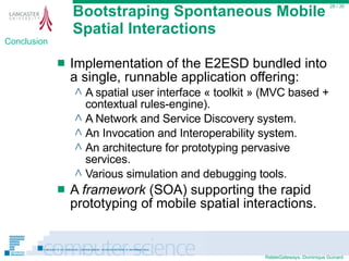 Bootstraping Spontaneous Mobile Spatial Interactions Implementation of the E2ESD bundled into a single, runnable application offering: A spatial user interface « toolkit » (MVC based + contextual rules-engine). A Network and Service Discovery system. An Invocation and Interoperability system. An architecture for prototyping pervasive services. Various simulation and debugging tools. A  framework  (SOA) supporting the rapid prototyping of mobile spatial interactions.  / 35 Conclusion 
