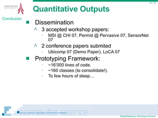 Quantitative Outputs Dissemination 3 accepted workshop papers: MSI @ CHI 07, Permid @ Pervasive 07, SensorNet 07 2 conference papers submited Ubicomp 07 (Demo Paper), LoCA 07 Prototyping Framework: ~16’000 lines of code. ~160 classes (to consolidate!). To few hours of sleep…  / 35 Conclusion 