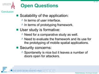 Open Questions Scalability of the application: In terms of user interface. In terms of prototyping framework. User study is formative: Need for a comparative study as well. Need to evaluate the framework and its use for the prototyping of mobile spatial applications. Security concerns: Spontaneity is nice but it leaves a number of doors open for attackers.  / 35 Conclusion 