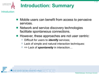 Introduction: Summary Mobile users can benefit from access to pervasive services. Network and service discovery technologies facilitate spontaneous connections. However, these approaches are not user centric: Difficult for users to  identify  services; Lack of simple and natural interaction techniques: => Lack of  spontaneity  in interaction…  / 35 Introduction 