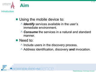 Aim Using the mobile device to: Identify  services available in the user’s immediate environment. Consume  the services in a natural and standard manner.  Need to: Include users in the discovery process. Address identification, discovery  and  invocation.  / 35 Introduction 