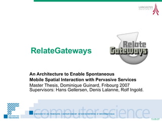 RelateGateways An Architecture to Enable Spontaneous Mobile Spatial Interaction with Pervasive Services Master Thesis, Dominique Guinard, Fribourg 2007 Supervisors: Hans Gellersen, Denis Lalanne, Rolf Ingold. 