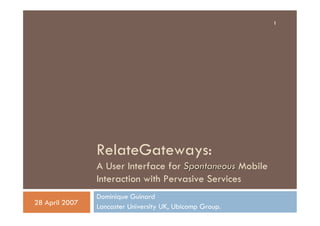 1




                RelateGateways:
                A User Interface for Spontaneous Mobile
                Interaction with Pervasive Services
                Dominique Guinard
28 April 2007
                Lancaster University UK, Ubicomp Group.
 