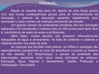 Educação...
Desde os meados dos anos 90, depois de uma longa guerra
civil, que trouxe consequências graves para as infra-estruturas da
educação, o sistema de educação expandiu rapidamente para
acomodar o vasto número de crianças precisando de estudar.
Um grande número de professores primários não tem formação
adequada e foi introduzido o sistema dois ou três turnos para fazer face
à insuficiência de salas de aulas e professores.
Além disso, muitas escolas não possuem infra-estruturas
adequadas de água e saneamento, há falta de carteiras e cadeiras e
material escolar nas salas de aula.
As crianças das famílias mais pobres, os órfãos e raparigas são
especialmente susceptíveis ao risco de abandonar a escola ou mesmo
de não estudar. Em Moçambique, o pacote de qualidade das
intervenções escolares inclui cinco áreas principais de enfoque:
Educação, Água, Higiene e Saneamento, Saúde, Protecção e
Participação Comunitária.
 