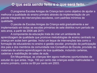 O que está sendo feito e o que será feito.
O programa Escolas Amigas da Criança tem como objetivo de ajudar a
melhorar a qualidade do ensino primário através da implementação de um
pacote integrado de intervenções escolares, com padrões mínimos de
qualidade.
O pacote de Escolas Amigas da Criança está gradualmente a ser
implementado em todas as escolas primárias de sete distritos num período de
seis anos, a partir de 2006 até 2011.
A componente da educação trata de criar um ambiente de
aprendizagem de qualidade que promove metodologias de ensino centrado na
criança em aulas bem geridas. Inclui um leque de intervenções tais como a
formação de educadores no ensino e gestão escolar, promoção da participação
dos pais e dos membros da comunidade nos Conselhos de Escola, provisão de
materiais de ensino-aprendizagem de boa qualidade, incluindo carteiras,
cadeiras e reabilitação de salas de aula.
Em Moçambique, as crianças têm agora melhores oportunidades de
estudar do que antes. Hoje, 100 por cento das crianças estão matriculadas no
ensino primário, contra os 69 por cento em 2003.
 