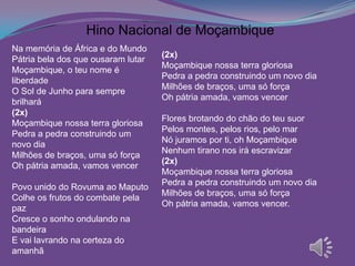 Na memória de África e do Mundo
Pátria bela dos que ousaram lutar
Moçambique, o teu nome é
liberdade
O Sol de Junho para sempre
brilhará
(2x)
Moçambique nossa terra gloriosa
Pedra a pedra construindo um
novo dia
Milhões de braços, uma só força
Oh pátria amada, vamos vencer
Povo unido do Rovuma ao Maputo
Colhe os frutos do combate pela
paz
Cresce o sonho ondulando na
bandeira
E vai lavrando na certeza do
amanhã
(2x)
Moçambique nossa terra gloriosa
Pedra a pedra construindo um novo dia
Milhões de braços, uma só força
Oh pátria amada, vamos vencer
Flores brotando do chão do teu suor
Pelos montes, pelos rios, pelo mar
Nó juramos por ti, oh Moçambique
Nenhum tirano nos irá escravizar
(2x)
Moçambique nossa terra gloriosa
Pedra a pedra construindo um novo dia
Milhões de braços, uma só força
Oh pátria amada, vamos vencer.
Hino Nacional de Moçambique
 