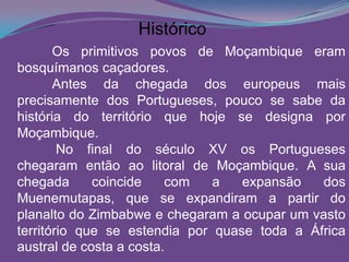 Os primitivos povos de Moçambique eram
bosquímanos caçadores.
Antes da chegada dos europeus mais
precisamente dos Portugueses, pouco se sabe da
história do território que hoje se designa por
Moçambique.
No final do século XV os Portugueses
chegaram então ao litoral de Moçambique. A sua
chegada coincide com a expansão dos
Muenemutapas, que se expandiram a partir do
planalto do Zimbabwe e chegaram a ocupar um vasto
território que se estendia por quase toda a África
austral de costa a costa.
Histórico
 