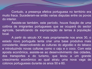 Contudo, a presença efetiva portuguesa no território era
muito fraca. Sucederam-se então varias disputas entre os povos
do interior.
Assiste-se também, este período, houve fixação de uma
colônia de imigrantes portugueses que se ocupará do sector
agrícola, beneficiando da expropriação de terras à população
local.
A partir do século XX mais propriamente nos anos 30, o
estado novo português tenta criar uma base produtiva mais
consistente, desenvolvendo as culturas do algodão e do tabaco
e introduzindo novas culturas como o caju e o coco. Com esta
aposta econômica, assiste-se ao desenvolvimento das cidades,
dos transportes e do turismo, que levou a um grande
crescimento econômico ao qual atraiu uma nova vaga de
colonos portugueses durante os anos 50 e 60.
 