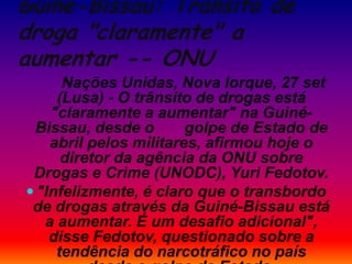Guiné-Bissau: Trânsito de
droga "claramente" a
aumentar -- ONU
Nações Unidas, Nova Iorque, 27 set
(Lusa) - O trânsito de drogas está
"claramente a aumentar" na Guiné-
Bissau, desde o golpe de Estado de
abril pelos militares, afirmou hoje o
diretor da agência da ONU sobre
Drogas e Crime (UNODC), Yuri Fedotov.
 "Infelizmente, é claro que o transbordo
de drogas através da Guiné-Bissau está
a aumentar. É um desafio adicional",
disse Fedotov, questionado sobre a
tendência do narcotráfico no país
 