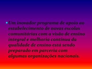 Um inovador programa de apoio ao
estabelecimento de novas escolas
comunitárias com a visão de ensino
integral e melhoria contínua da
qualidade de ensino está sendo
preparado em parceria com
algumas organizações nacionais.
 