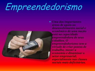 Empreendedorismo
 Uma das importantes
áreas de apoio ao
desenvolvimento social e
econômico de uma nação
está na capacidade
empreendedora de seus
cidadãos. O
empreendedorismo tem a
virtude de criar postos de
trabalho, mover a
economia e dinamizar o
setor empresarial,
especialmente nas classes
sociais mais deficitárias.
 