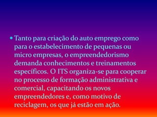  Tanto para criação do auto emprego como
para o estabelecimento de pequenas ou
micro empresas, o empreendedorismo
demanda conhecimentos e treinamentos
específicos. O ITS organiza-se para cooperar
no processo de formação administrativa e
comercial, capacitando os novos
empreendedores e, como motivo de
reciclagem, os que já estão em ação.
 