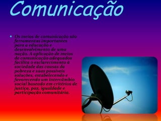 Comunicação
 Os meios de comunicação são
ferramentas importantes
para a educação e
desenvolvimento de uma
nação. A aplicação de meios
de comunicação adequados
facilita o esclarecimento à
sociedade das causas da
pobreza e suas possíveis
soluções, estabelecendo e
favorecendo um intercâmbio
social baseado em critérios de
justiça, paz, igualdade e
participação comunitária.
 