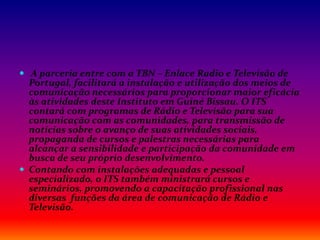 A parceria entre com a TBN – Enlace Radio e Televisão de
Portugal, facilitará a instalação e utilização dos meios de
comunicação necessários para proporcionar maior eficácia
às atividades deste Instituto em Guiné Bissau. O ITS
contará com programas de Rádio e Televisão para sua
comunicação com as comunidades, para transmissão de
notícias sobre o avanço de suas atividades sociais,
propaganda de cursos e palestras necessárias para
alcançar a sensibilidade e participação da comunidade em
busca de seu próprio desenvolvimento.
 Contando com instalações adequadas e pessoal
especializado, o ITS também ministrará cursos e
seminários, promovendo a capacitação profissional nas
diversas funções da área de comunicação de Rádio e
Televisão.
 
