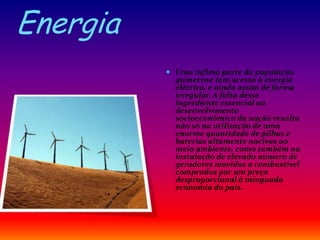 Energia
 Uma ínfima parte da população
guineense tem acesso à energia
elétrica, e ainda assim de forma
irregular. A falta desse
ingrediente essencial ao
desenvolvimento
socioeconômico da nação resulta
não só na utilização de uma
enorme quantidade de pilhas e
baterias altamente nocivas ao
meio ambiente, como também na
instalação de elevado número de
geradores movidos a combustível
comprados por um preço
desproporcional à minguada
economia do país.
 
