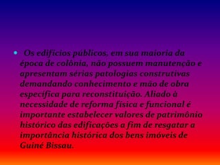  Os edifícios públicos, em sua maioria da
época de colônia, não possuem manutenção e
apresentam sérias patologias construtivas
demandando conhecimento e mão de obra
específica para reconstituição. Aliado à
necessidade de reforma física e funcional é
importante estabelecer valores de patrimônio
histórico das edificações a fim de resgatar a
importância histórica dos bens imóveis de
Guiné Bissau.
 