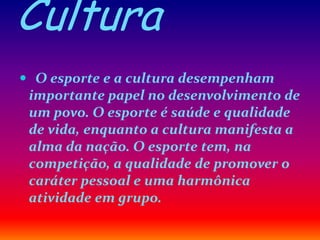 Cultura
 O esporte e a cultura desempenham
importante papel no desenvolvimento de
um povo. O esporte é saúde e qualidade
de vida, enquanto a cultura manifesta a
alma da nação. O esporte tem, na
competição, a qualidade de promover o
caráter pessoal e uma harmônica
atividade em grupo.
 