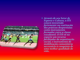  Através de seu Setor de
Esporte e Cultura, o ITS
estará investindo
fortemente na reativação
das práticas desportistas
como instrumento
formador entre a classe
estudantil. O ITS vê no
esporte um recurso
facilitador da organização
social, e instrumento de
mobilização comunitária
necessário à conquista de
uma melhor qualidade de
vida.
 